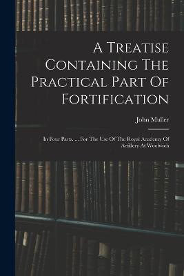 A Treatise Containing The Practical Part Of Fortification: In Four Parts. ... For The Use Of The Royal Academy Of Artillery At Woolwich - John Muller - cover