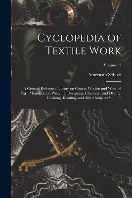 Cyclopedia of Textile Work: A General Reference Library on Cotton, Woolen and Worsted Yarn Manufacture, Weaving, Designing, Chemistry and Dyeing, Finishing, Knitting, and Allied Subjects Volume; Volume 5 - cover
