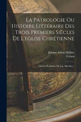 La Patrologie Ou Histoire Littéraire Des Trois Premiers Siècles De L'eglise Chrétienne: Oeuvre Posthume De J.-a. Moehler... - Johann Adam Möhler,Cohen - cover