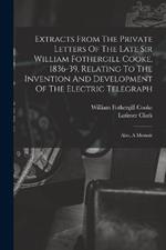 Extracts From The Private Letters Of The Late Sir William Fothergill Cooke, 1836-39, Relating To The Invention And Development Of The Electric Telegraph: Also, A Memoir