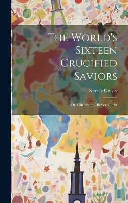 The World's Sixteen Crucified Saviors: Or, Christianity Before Christ - Kersey Graves - cover
