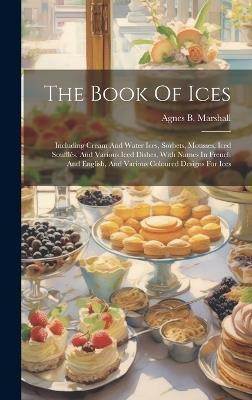 The Book Of Ices: Including Cream And Water Ices, Sorbets, Mousses, Iced Soufflés, And Various Iced Dishes, With Names In French And English, And Various Coloured Designs For Ices - Agnes B Marshall - cover
