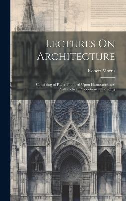 Lectures On Architecture: Consisting of Rules Founded Upon Harmonick and Arithmetical Proportions in Building - Robert Morris - cover