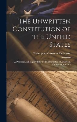The Unwritten Constitution of the United States: A Philosophical Inquiry Into the Fundamentals of American Constitutional Law - Christopher Gustavus Tiedeman - cover