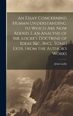 An Essay Concerning Human Understanding. to Which Are Now Added, I. an Analysis of Mr. Locke's Doctrine of Ideas [&c., Incl. Some] Extr. From the Author's Works