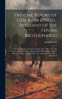 Official Report of Gen. John O'Neill, President of the Fenian Brotherhood: On the Attempt to Invade Canada, May 25Th, 1870. the Preparations Therefor, and the Cause Of Its Failure, With a Sketch Of His Connection With the Organization ... Also a Report Of - John O'Neill - cover