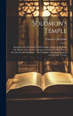 Solomon's Temple: Including the Tabernacle; First Temple; House of the King, Or House of the Forest of Lebanon; Idolatrous High Places; the City On the Mountain ... the Oblation of the Holy Portion; and the Last Temple - Timothy Otis Paine - cover