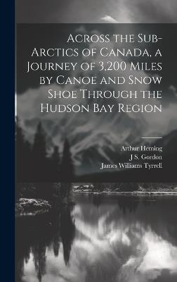 Across the Sub-Arctics of Canada, a Journey of 3,200 Miles by Canoe and Snow Shoe Through the Hudson Bay Region - Arthur Heming,James Williams Tyrrell,J S Gordon - cover