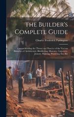 The Builder's Complete Guide: Comprehending the Theory and Practice of the Various Branches of Architecture, Bricklaying, Masonry, Carpentry, Joinery, Painting, Plumbing, Etc. Etc