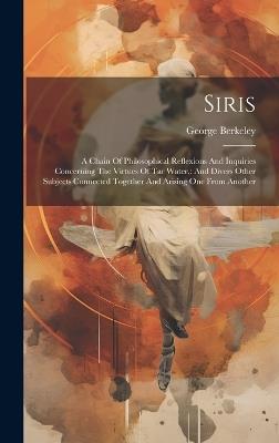 Siris: A Chain Of Philosophical Reflexions And Inquiries Concerning The Virtues Of Tar Water: And Divers Other Subjects Connected Together And Arising One From Another - George Berkeley - cover