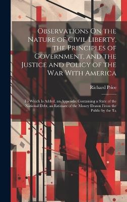 Observations On the Nature of Civil Liberty, the Principles of Government, and the Justice and Policy of the War With America: To Which Is Added, an Appendix Containing a State of the National Debt, an Estimate of the Money Drawn From the Public by the Ta - Richard Price - cover