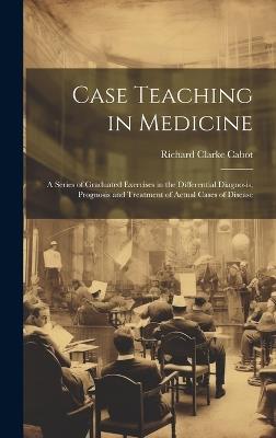 Case Teaching in Medicine: A Series of Graduated Exercises in the Differential Diagnosis, Prognosis and Treatment of Actual Cases of Disease - Richard Clarke Cabot - cover