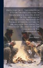 Prefatory Note. The Debates In 1776 On The Declaration Of Independence, And On A Few Of The Articles Of Confederation, Preserved By Thomas Jefferson. Letters Of Mr. Madison Preceding The Debates Of 1783. Debates In The Congress Of The Confederation,