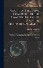 Report of Executive Committee of the Amateur Rifle Club Upon the International Match: Together With ... Accounts of the Match, Marksmen, and Targets; Also ... Tables of Elevations, Windage, Scores and Matches