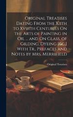 Original Treatises Dating From the Xiith to Xviiith Centuries On the Arts of Painting in Oil ... and On Glass, of Gilding, Dyeing [&c.] With Tr., Prefaces and Notes by Mrs. Merrifield