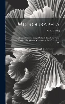 Micrographia: Containing Practical Essays On Reflecting, Solar, Oxy-Hydrogen Gas Microscopes, Micrometers, Eye-Pieces, &c. &c - C R Goring - cover