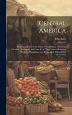 Central America: Describing Each of the States of Guatemala, Honduras, Salvador, Nicaragua, and Costa Rica; Their Natural Features, Products, Population, and Remarkable Capacity for Colonization