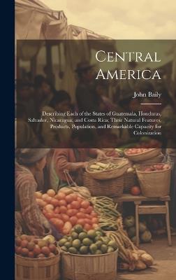 Central America: Describing Each of the States of Guatemala, Honduras, Salvador, Nicaragua, and Costa Rica; Their Natural Features, Products, Population, and Remarkable Capacity for Colonization - John Baily - cover