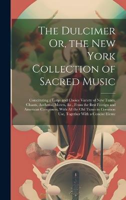 The Dulcimer Or, the New York Collection of Sacred Music: Constituting a Large and Choice Variety of New Tunes, Chants, Anthems, Motets, &c., From the Best Foreign and American Composers, With All the Old Tunes in Common Use, Together With a Concise Eleme - Anonymous - cover