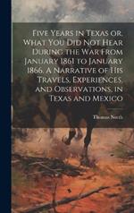 Five Years in Texas or, What you did not Hear During the war From January 1861 to January 1866. A Narrative of his Travels, Experiences, and Observations, in Texas and Mexico