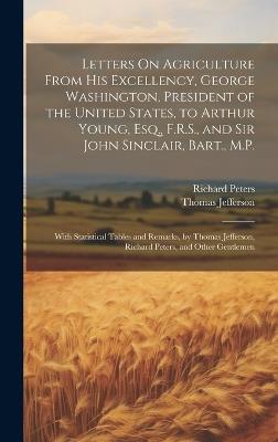 Letters On Agriculture From His Excellency, George Washington, President of the United States, to Arthur Young, Esq., F.R.S., and Sir John Sinclair, Bart., M.P.: With Statistical Tables and Remarks, by Thomas Jefferson, Richard Peters, and Other Gentlemen - Thomas Jefferson,Richard Peters - cover