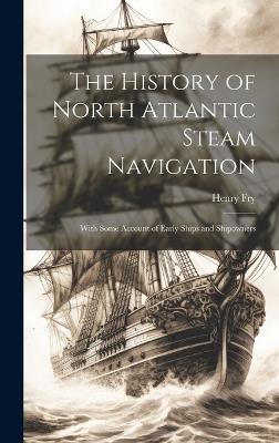 The History of North Atlantic Steam Navigation: With Some Account of Early Ships and Shipowners - Henry Fry - cover