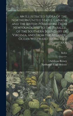 An Illustrated Flora of the Northern United States, Canada and the British Possessions From Newfoundland to the Parallel of the Southern Boundary of Virginia, and From the Atlantic Ocean Westward to the 102d Meridian; Index - Nathaniel Lord 1859-1934 Britton,Addison 1830-1913 Brown - cover