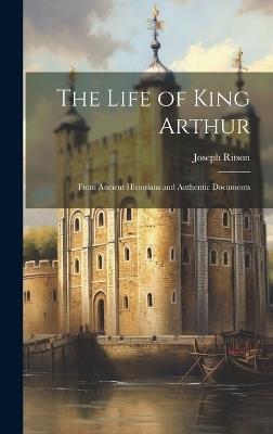 The Life of King Arthur: From Ancient Historians and Authentic Documents - Joseph Ritson - cover