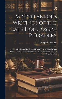 Miscellaneous Writings of the Late Hon. Joseph P. Bradley: ... and a Review of His "Judicial Record," by William Draper Lewis ... and an Account of His "Dissenting Opinions," by the Late A. Q. Keasbey - Joseph P Bradley - cover