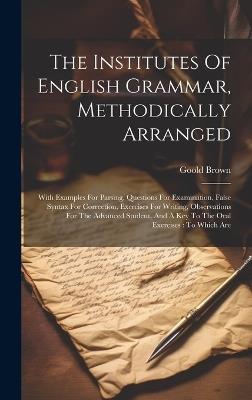 The Institutes Of English Grammar, Methodically Arranged: With Examples For Parsing, Questions For Examination, False Syntax For Correction, Exercises For Writing, Observations For The Advanced Student, And A Key To The Oral Exercises: To Which Are - Goold Brown - cover