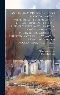 An Informatory Vindication of a Poor, Wasted, Misrepresented Remnant of the Suffering, Anti-popish, Anti-prelatick, Anti-erastian, Anti-sectarian, True Presbyterian Church of Christ in Scotland ... By Way of a Reply to Various Accusations, in Letters, ... - James 1662-1688 Renwick - cover