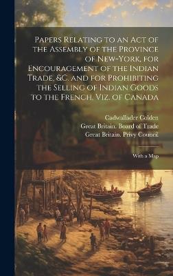 Papers Relating to an Act of the Assembly of the Province of New-York, for Encouragement of the Indian Trade, &c. and for Prohibiting the Selling of Indian Goods to the French, Viz. of Canada: With a Map - Cadwallader 1688-1776 Colden - cover