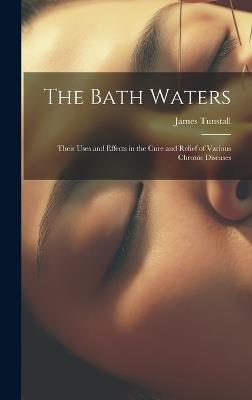 The Bath Waters: Their Uses and Effects in the Cure and Relief of Various Chronic Diseases - James Tunstall - cover