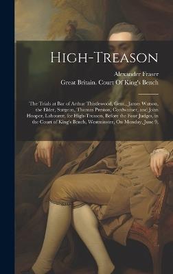 High-Treason: The Trials at Bar of Arthur Thistlewood, Gent., James Watson, the Elder, Surgeon, Thomas Preston, Cordwainer, and John Hooper, Labourer, for High-Treason, Before the Four Judges, in the Court of King's Bench, Westminster, On Monday, June 9, - Alexander Fraser - cover