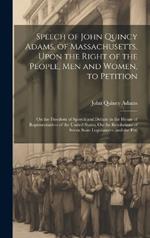 Speech of John Quincy Adams, of Massachusetts, Upon the Right of the People, Men and Women, to Petition; On the Freedom of Speech and Debate in the House of Representatives of the United States; On the Resolutions of Seven State Legislatures, and the Peti