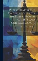 Public Health; the Practical Guide to the Public Health Act, 1875, and Correlated Acts: For the Use of Medical Officers of Health and Inspectors of Nuisances