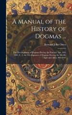 A Manual of the History of Dogmas ...: The Development of Dogmas During the Patristic Age, 100-869.-V. 2. the Development of Dogmas During the Middle Ages and After, 869-1907