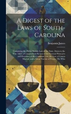 A Digest of the Laws of South-Carolina: Containing the Public Statute Law of the State, Down to the Year 1822; a Compendious System of the General Principles and Doctrines of the Common Law, the Law of Courts Martial, and a Great Variety of Forms: The Who - Benjamin James - cover