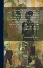 History of the Colony of Natal, South Africa. to Which Is Added, an Appendix, Containing a Brief History of the Orange-River Sovereignty and of the Various Races Inhabiting It, the Great Lake N'gami, Commandoes of the Dutch Boers, &c. &c