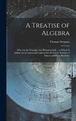 A Treatise of Algebra: Wherein the Principles Are Demonstrated ... to Which Is Added, the Geometrical Construction of a Great Number of Linear and Plane Problems