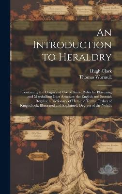 An Introduction to Heraldry: Containing the Origin and Use of Arms; Rules for Blazoning and Marshalling Coat Armours; the English and Scottish Regalia; a Dictionary of Heraldic Terms; Orders of Knighthook, Illustrated and Explained; Degrees of the Nobilit - Hugh Clark,Thomas Wormull - cover