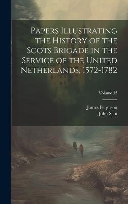 Papers Illustrating the History of the Scots Brigade in the Service of the United Netherlands, 1572-1782; Volume 35 - James Ferguson,John Scot - cover