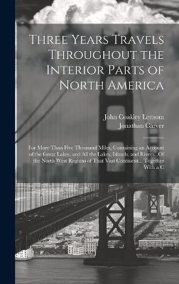 Three Years Travels Throughout the Interior Parts of North America: For More Than Five Thousand Miles, Containing an Account of the Great Lakes, and All the Lakes, Islands, and Rivers...Of the North West Regions of That Vast Continent... Together With a C - Jonathan Carver,John Coakley Lettsom - cover