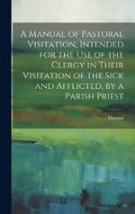 A Manual of Pastoral Visitation, Intended for the Use of the Clergy in Their Visitation of the Sick and Afflicted, by a Parish Priest