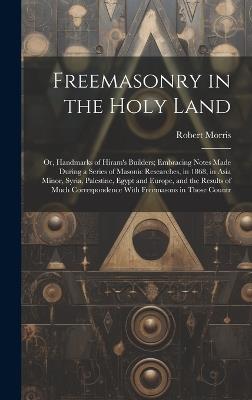 Freemasonry in the Holy Land: Or, Handmarks of Hiram's Builders; Embracing Notes Made During a Series of Masonic Researches, in 1868, in Asia Minor, Syria, Palestine, Egypt and Europe, and the Results of Much Correspondence With Freemasons in Those Countr - Robert Morris - cover