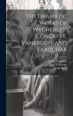 The Dramatic Works of Wycherley, Congreve, Vanbrugh, and Farquhar - William Congreve,Leigh Hunt,John Vanbrugh - cover