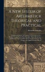 A New System of Arithmetick Theorical and Practical: Wherein the Science of Numbers Is Demonstrated in a Regular Course Frm Its First Principles, Thro' All the Parts and Branches Thereof; Either Known to the Ancients, Or Owing to the Improvements of the M