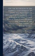 On the Intention of the Imperial Government to Unite the Provinces of British North America, and a Review of Some Events Which Took Place During the Session of the Provincial Parliament in 1854 in Quebec