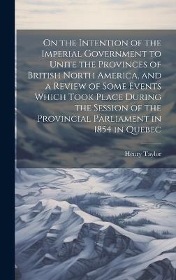On the Intention of the Imperial Government to Unite the Provinces of British North America, and a Review of Some Events Which Took Place During the Session of the Provincial Parliament in 1854 in Quebec - Henry Taylor - cover