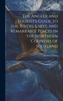 The Angler and Tourist's Guide to the Rivers, Lakes, and Remarkable Places in the Northern Counties of Scotland - Andrew Young - cover